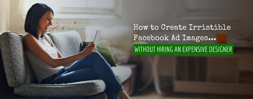 How To Create Irresistible Facebook Ad Images Without Hiring An Expensive Designer