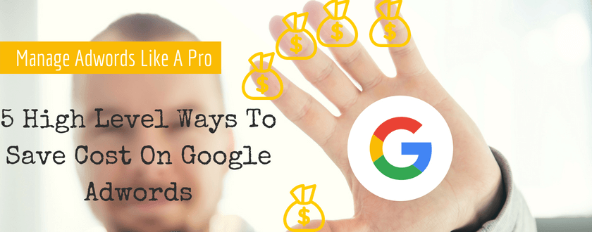 5 High Level Ways To Save Cost On Google Adwords | Manage Your Adwords Like A Professional